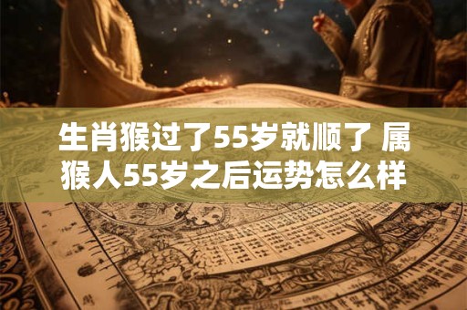 生肖猴过了55岁就顺了 属猴人55岁之后运势怎么样