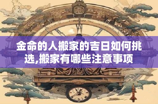 金命的人搬家的吉日如何挑选,搬家有哪些注意事项 金命的人搬家的吉日如何挑选,搬家有哪些注意事项