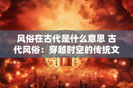 风俗在古代是什么意思 古代风俗：穿越时空的传统文化之魂