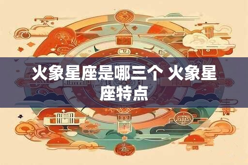 火象星座是哪三个 火象星座特点 火象星座是哪三个 火象星座特点