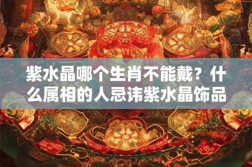 紫水晶哪个生肖不能戴？什么属相的人忌讳紫水晶饰品