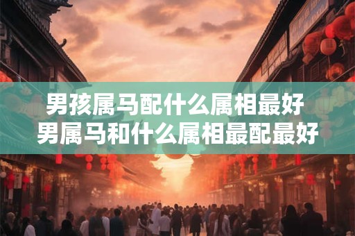 男孩属马配什么属相最好 男属马和什么属相最配最好