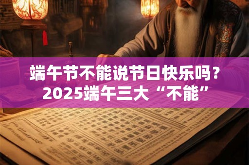 端午节不能说节日快乐吗？2025端午三大“不能”