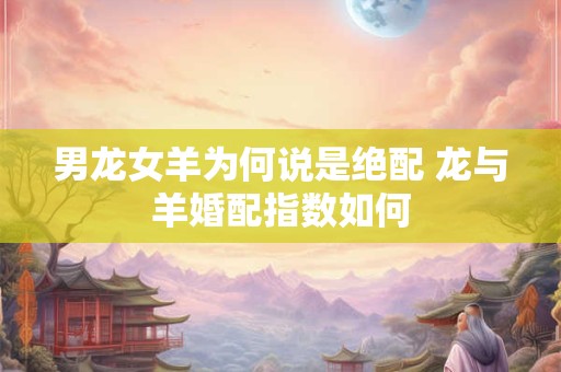 男龙女羊为何说是绝配 龙与羊婚配指数如何