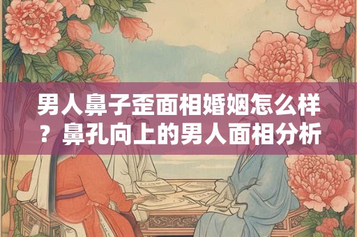男人鼻子歪面相婚姻怎么样？鼻孔向上的男人面相分析