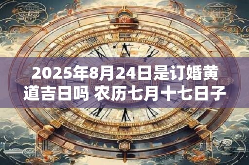 2025年8月24日是订婚黄道吉日吗 农历七月十七日子好吗