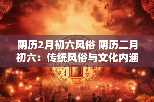 阴历2月初六风俗 阴历二月初六：传统风俗与文化内涵的碰撞