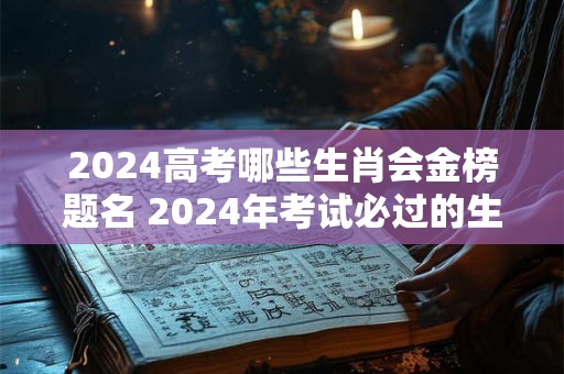 2024高考哪些生肖会金榜题名 2024年考试必过的生肖