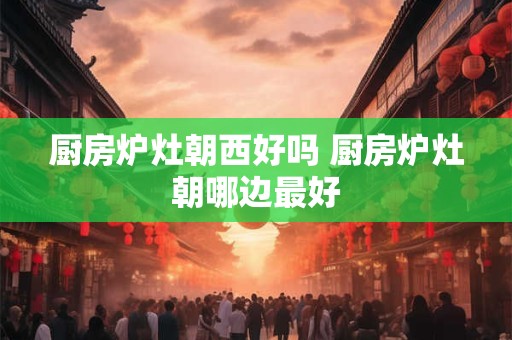 厨房炉灶朝西好吗 厨房炉灶朝哪边最好