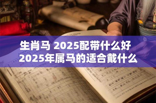 生肖马 2025配带什么好  2025年属马的适合戴什么属相