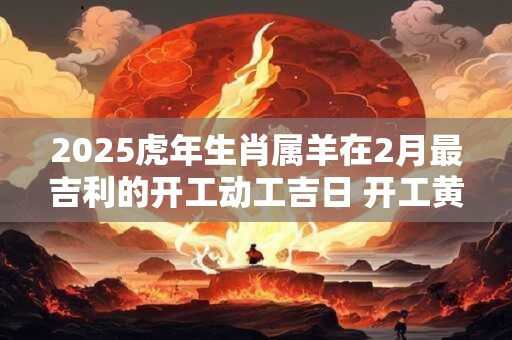 2025虎年生肖属羊在2月最吉利的开工动工吉日 开工黄道日子