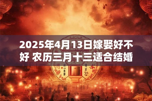 2025年4月13日嫁娶好不好 农历三月十三适合结婚吗