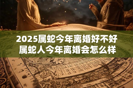 2025属蛇今年离婚好不好 属蛇人今年离婚会怎么样