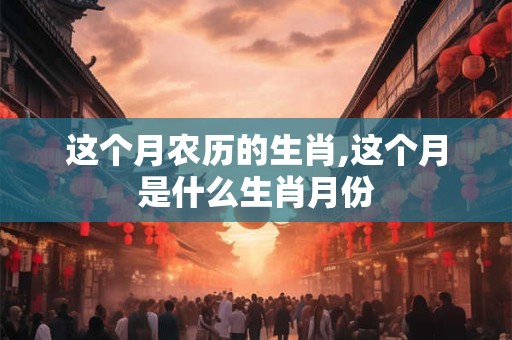 这个月农历的生肖,这个月是什么生肖月份