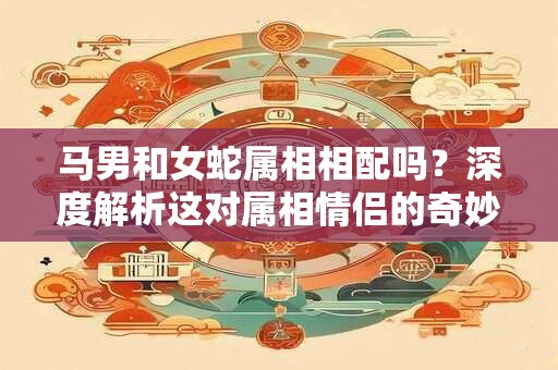 马男和女蛇属相相配吗？深度解析这对属相情侣的奇妙之处