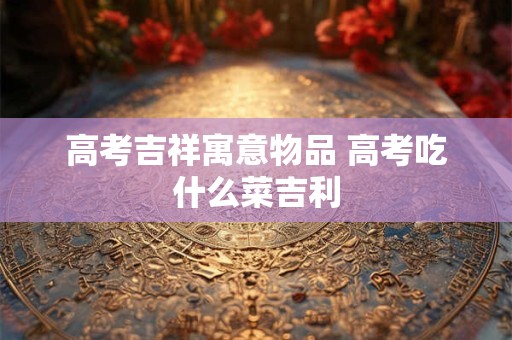 高考吉祥寓意物品 高考吃什么菜吉利