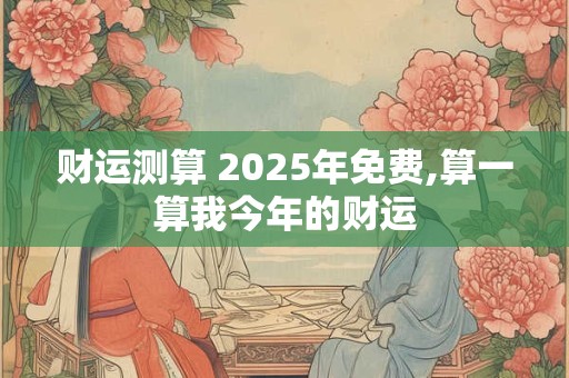 财运测算 2025年免费,算一算我今年的财运