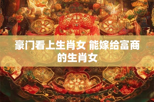 豪门看上生肖女 能嫁给富商的生肖女