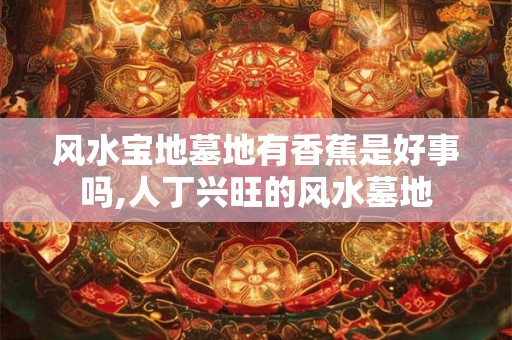 风水宝地墓地有香蕉是好事吗,人丁兴旺的风水墓地