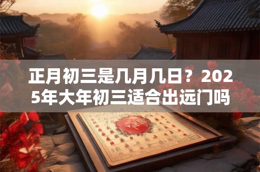 正月初三是几月几日？2025年大年初三适合出远门吗？