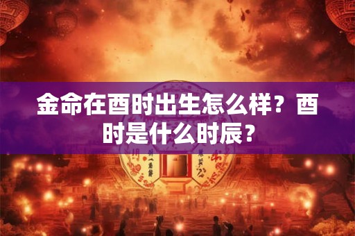 金命在酉时出生怎么样？酉时是什么时辰？