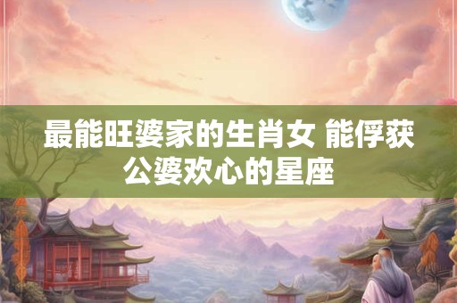 最能旺婆家的生肖女 能俘获公婆欢心的星座 最能旺婆家的生肖女 能俘获公婆欢心的星座