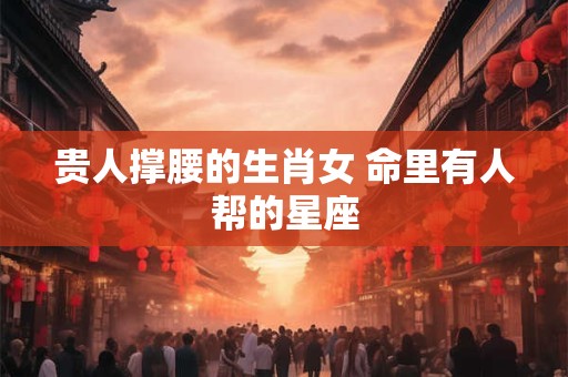 贵人撑腰的生肖女 命里有人帮的星座