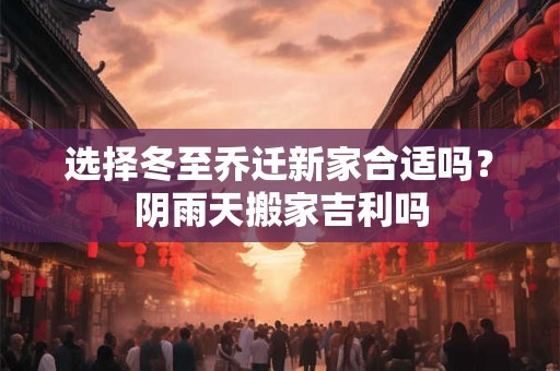 选择冬至乔迁新家合适吗？阴雨天搬家吉利吗