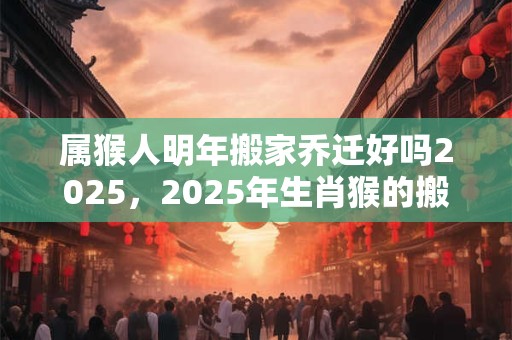 属猴人明年搬家乔迁好吗2025，2025年生肖猴的搬家乔迁吉日