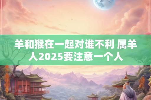 羊和猴在一起对谁不利 属羊人2025要注意一个人