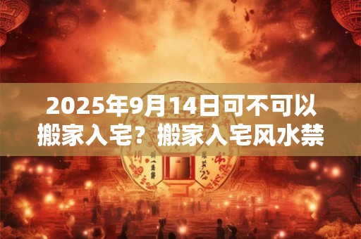 2025年9月14日可不可以搬家入宅？搬家入宅风水禁忌