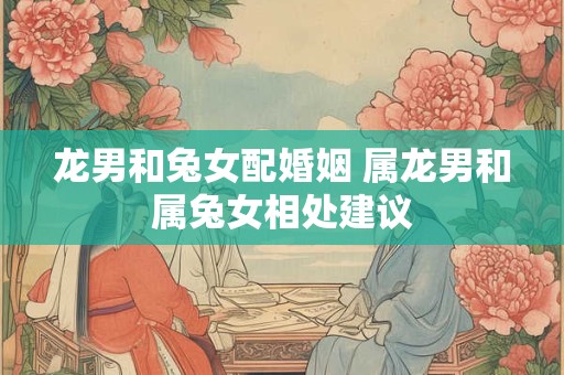 龙男和兔女配婚姻 属龙男和属兔女相处建议