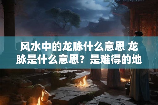 风水中的龙脉什么意思 龙脉是什么意思？是难得的地理风水