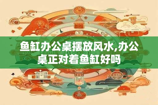 鱼缸办公桌摆放风水,办公桌正对着鱼缸好吗