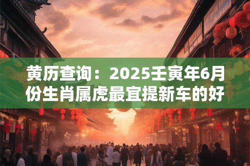 黄历查询：2025壬寅年6月份生肖属虎最宜提新车的好日子
