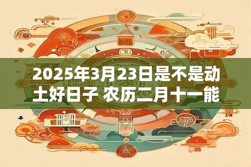 2025年3月23日是不是动土好日子 农历二月十一能动土吗
