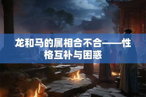 龙和马的属相合不合——性格互补与困惑 龙和马的属相合不合——性格互补与困惑