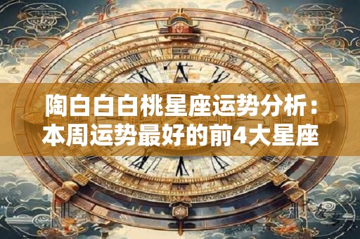 陶白白白桃星座运势分析：本周运势最好的前4大星座！,陶白白摩羯配对星座