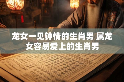 龙女一见钟情的生肖男 属龙女容易爱上的生肖男