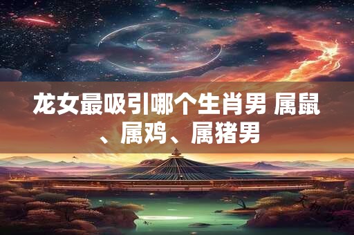龙女最吸引哪个生肖男 属鼠、属鸡、属猪男