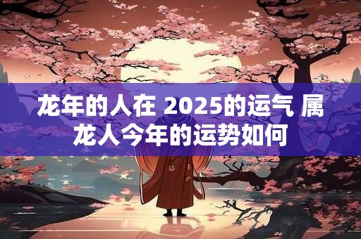 龙年的人在 2025的运气 属龙人今年的运势如何