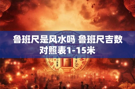 鲁班尺是风水吗 鲁班尺吉数对照表1-15米 鲁班尺是风水吗 鲁班尺吉数对照表1-15米