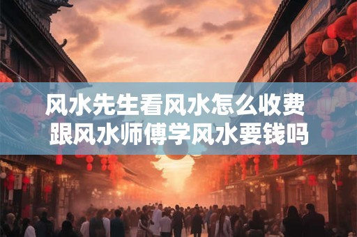 风水先生看风水怎么收费 跟风水师傅学风水要钱吗