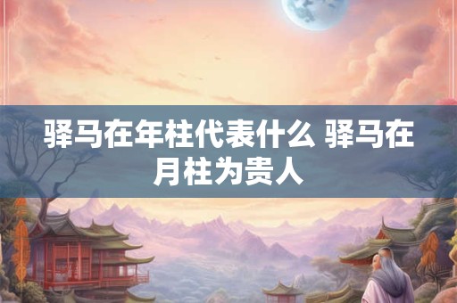 驿马在年柱代表什么 驿马在月柱为贵人