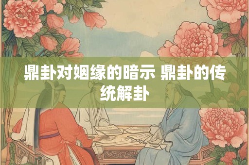 鼎卦对姻缘的暗示 鼎卦的传统解卦
