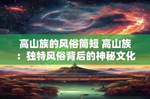 高山族的风俗简短 高山族：独特风俗背后的神秘文化魅力