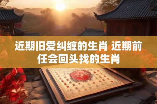 近期旧爱纠缠的生肖 近期前任会回头找的生肖