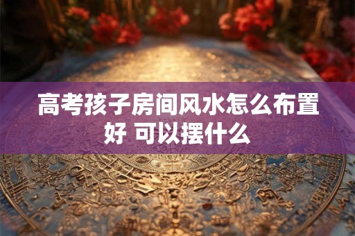 高考孩子房间风水怎么布置好 可以摆什么