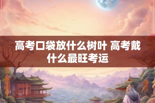 高考口袋放什么树叶 高考戴什么最旺考运