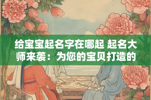 给宝宝起名字在哪起 起名大师来袭：为您的宝贝打造的名字！